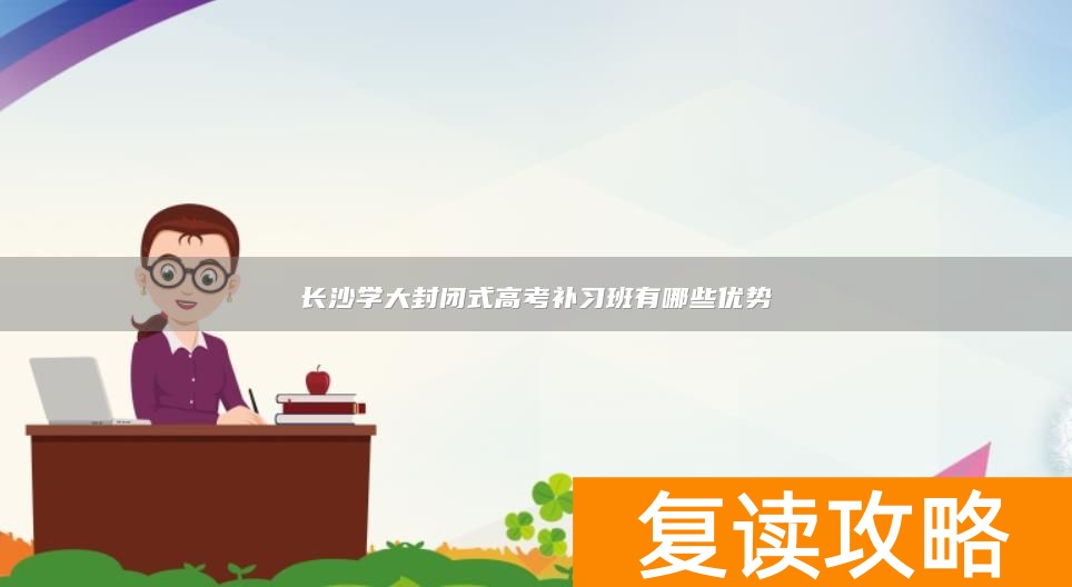 长沙学大封闭式高考补习班有哪些优势