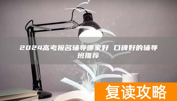 2024高考报名辅导哪家好 口碑好的辅导班推荐